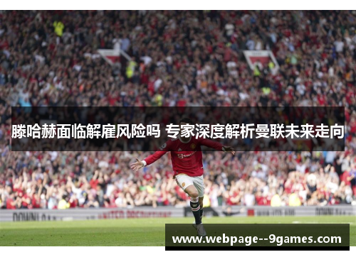 滕哈赫面临解雇风险吗 专家深度解析曼联未来走向
